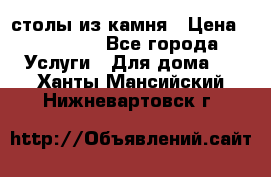 столы из камня › Цена ­ 55 000 - Все города Услуги » Для дома   . Ханты-Мансийский,Нижневартовск г.